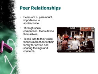 Peer Relationships Peers are of paramount importance in adolescence. Through social comparison, teens define themselves. Teens turn to their close friends more than to their family for advice and sharing feelings and concerns. 