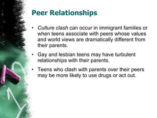 Peer Relationships Culture clash  can occur in immigrant families or when teens associate with peers whose values and world views are dramatically different from their parents. Gay and lesbian teens may have turbulent relationships with their parents. Teens who clash with parents over their peers may be more likely to use drugs or act out. 