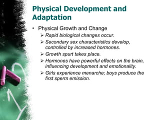 Physical Development and Adaptation Physical Growth and Change Rapid biological changes occur. Secondary sex characteristics develop, controlled by increased hormones. Growth spurt takes place. Hormones have powerful effects on the brain, influencing development and emotionality. Girls experience menarche; boys produce the first sperm emission. 