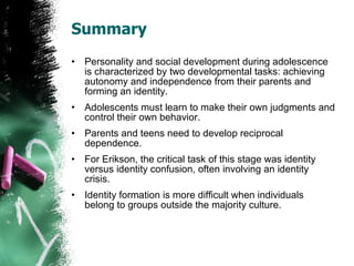 Summary Personality and social development during adolescence is characterized by two developmental tasks: achieving autonomy and independence from their parents and forming an identity. Adolescents must learn to make their own judgments and control their own behavior. Parents and teens need to develop reciprocal dependence. For Erikson, the critical task of this stage was identity versus identity confusion, often involving an identity crisis. Identity formation is more difficult when individuals belong to groups outside the majority culture. 