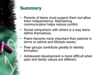 Summary Parents of teens must support them but allow them independence. Maintaining communication helps reduce conflict. Social comparison with others is a way teens define themselves. Peers become more important than parents in terms or advice and lifestyle issues. Peer groups contribute greatly to identity formation. Adolescent development is more difficult when peer and family values are different. 