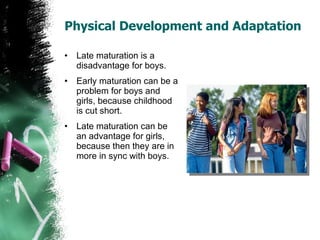 Physical Development and Adaptation Late maturation is a disadvantage for boys. Early maturation can be a problem for boys and girls, because childhood is cut short. Late maturation can be an advantage for girls, because then they are in more in sync with boys. 