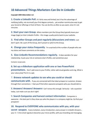 10 Advanced Things Marketers Can Do In LinkedIn
Copyright 2009 JibberJobber LLC

1. Create a LinkedIn Poll. It’s fairly new and limited, but it has the advantage of
notifying (softly, not via email) your first degree contacts… yet another nonintrusive way to get
your brand or offerings in front of them. You can do this as often as you want, since it’s not
intrusive.

2. Start your own Group. When members join the Group they typically leave your
image (logo) on their LinkedIn Profile – this image usually points back to your website.

3. Find other Groups and post regularly (discussions and news)                             Just
don’t spam. Be a part of the Group, don’t preach or pitch to the Group.

4. Change your status frequently.              I’m surprised at the number of people who see
my status and leave comments on the status.

5. Give LinkedIn Recommendations regularly.                      It does wonders for your
relationship, it puts your ink on someone else’s Profile, and sometimes your

Contacts reciprocate.

6. Set up a slideshare application with one or two PowerPoint
presentations. Don’t add noise to your Profile, rather add visual goodies and zing. What is
your value prop? Put it in a ppt.

7. Browse network updates to see who you could or should
communicate with. If you are connected with that ideal prospect or customer, browse
through their connections – I bet you’ll find other awesome prospects who you should talk to.

8. Answers! Answers! Answers!               Can’t stress this enough. Seriously – ask a question
today. Just make sure you do it right!

9. Search Companies and harvest contact information.                        Companies is
awesome – the best part is they show you who the players in a company might be. Go find your
prospects!

10. Respond to EVERYONE who communicates with you, with your
secret weapon. Every invitation, every introduction, every answer in LinkedIn Answers…
your 3 – 5 line email signature becomes your micro-profile, with your branding and messaging.
 