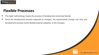 Flexible Processes
● The Agile methodology makes the process of development extremely flexible.
● Since the development process responds to changes, the requirements change over time and
development process works flexibly towards adapting to the changes.
 