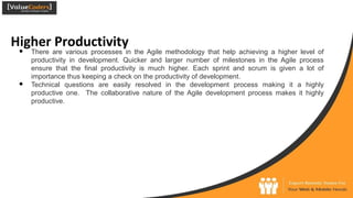 Higher Productivity
● There are various processes in the Agile methodology that help achieving a higher level of
productivity in development. Quicker and larger number of milestones in the Agile process
ensure that the final productivity is much higher. Each sprint and scrum is given a lot of
importance thus keeping a check on the productivity of development.
● Technical questions are easily resolved in the development process making it a highly
productive one. The collaborative nature of the Agile development process makes it highly
productive.
 
