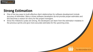 Strong Estimation
● One of the key ways to build effective client relationships for software development include
accuracy of estimates. Many a times software developers do-not provide proper estimates and
this becomes a reason for worry for the project managers.
● Since the milestone cycles are strong, the developers can learn from the estimation mistakes in
the previous sprints and give more accurate estimates for the upcoming ones.
 