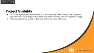 Project Visibility
● Since and Agile project is time bound, it is also bound by a fixed budget. The scope and
requirements keep changing while these have to be managed within the specified budget.
● This ensures that the project is delivered on time and cost effectively.
 