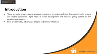 Introduction
● There are quite a few reasons why Agile is catching up as the preferred development style by web
and mobile companies. Agile helps is faster development and ensures quality control on the
development process.
● Here are some key advantages of agile software development
 