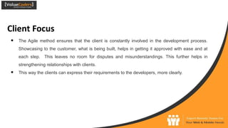 Client Focus
● The Agile method ensures that the client is constantly involved in the development process.
Showcasing to the customer, what is being built, helps in getting it approved with ease and at
each step. This leaves no room for disputes and misunderstandings. This further helps in
strengthening relationships with clients.
● This way the clients can express their requirements to the developers, more clearly.
 