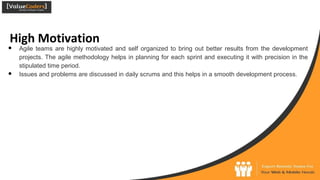 High Motivation
● Agile teams are highly motivated and self organized to bring out better results from the development
projects. The agile methodology helps in planning for each sprint and executing it with precision in the
stipulated time period.
● Issues and problems are discussed in daily scrums and this helps in a smooth development process.
 