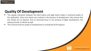 Quality Of Development
● The regular interaction between the client teams and agile teams helps in improved quality of
the application. Since the clients are involved in the process of development, they ensure that
the results are as desired. Due to technical focus in the process of Agile development, the
testing process is refined as well.
● This ensures that the quality of development is maintained all throughout.
 