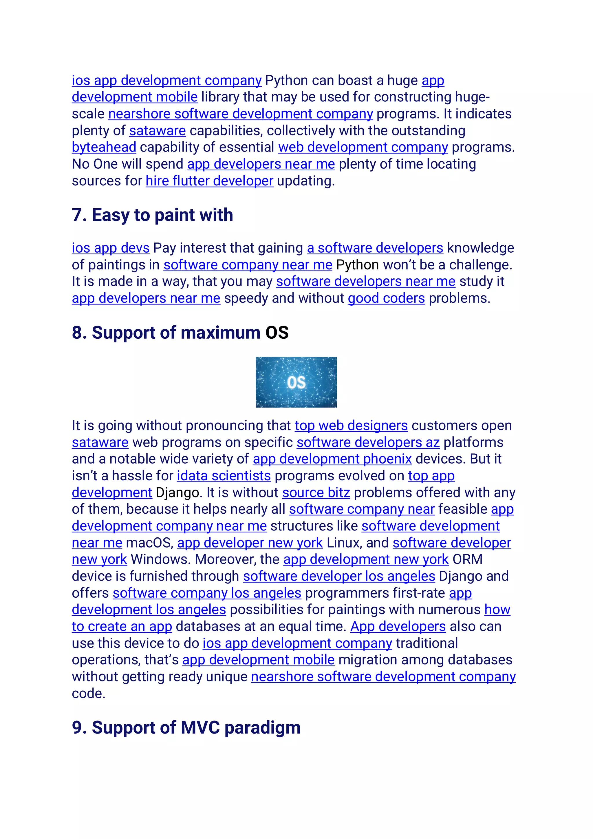 ios app development company Python can boast a huge app
development mobile library that may be used for constructing huge-
scale nearshore software development company programs. It indicates
plenty of sataware capabilities, collectively with the outstanding
byteahead capability of essential web development company programs.
No One will spend app developers near me plenty of time locating
sources for hire flutter developer updating.
7. Easy to paint with
ios app devs Pay interest that gaining a software developers knowledge
of paintings in software company near me Python won’t be a challenge.
It is made in a way, that you may software developers near me study it
app developers near me speedy and without good coders problems.
8. Support of maximum OS
It is going without pronouncing that top web designers customers open
sataware web programs on specific software developers az platforms
and a notable wide variety of app development phoenix devices. But it
isn’t a hassle for idata scientists programs evolved on top app
development Django. It is without source bitz problems offered with any
of them, because it helps nearly all software company near feasible app
development company near me structures like software development
near me macOS, app developer new york Linux, and software developer
new york Windows. Moreover, the app development new york ORM
device is furnished through software developer los angeles Django and
offers software company los angeles programmers first-rate app
development los angeles possibilities for paintings with numerous how
to create an app databases at an equal time. App developers also can
use this device to do ios app development company traditional
operations, that’s app development mobile migration among databases
without getting ready unique nearshore software development company
code.
9. Support of MVC paradigm
 