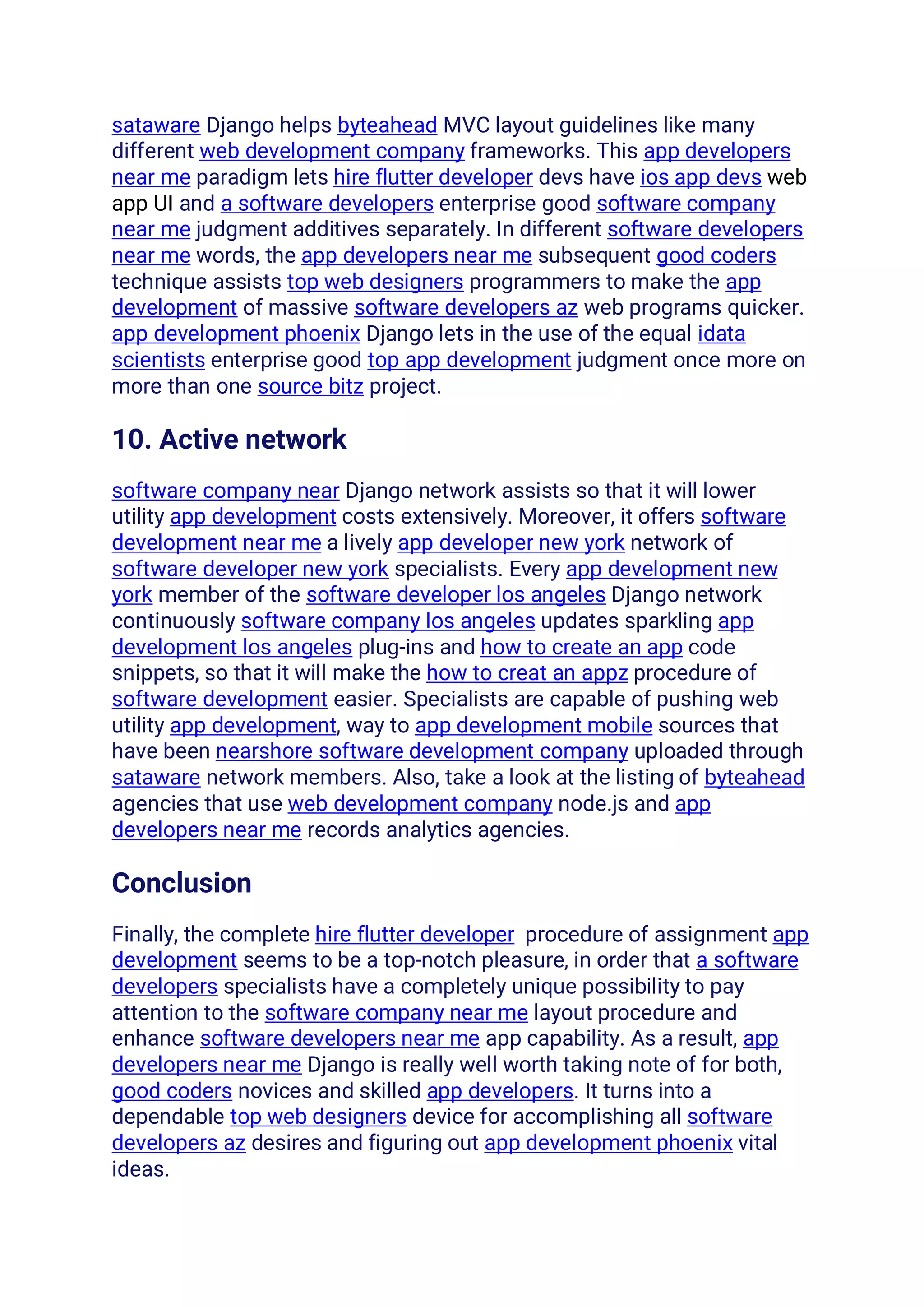 sataware Django helps byteahead MVC layout guidelines like many
different web development company frameworks. This app developers
near me paradigm lets hire flutter developer devs have ios app devs web
app UI and a software developers enterprise good software company
near me judgment additives separately. In different software developers
near me words, the app developers near me subsequent good coders
technique assists top web designers programmers to make the app
development of massive software developers az web programs quicker.
app development phoenix Django lets in the use of the equal idata
scientists enterprise good top app development judgment once more on
more than one source bitz project.
10. Active network
software company near Django network assists so that it will lower
utility app development costs extensively. Moreover, it offers software
development near me a lively app developer new york network of
software developer new york specialists. Every app development new
york member of the software developer los angeles Django network
continuously software company los angeles updates sparkling app
development los angeles plug-ins and how to create an app code
snippets, so that it will make the how to creat an appz procedure of
software development easier. Specialists are capable of pushing web
utility app development, way to app development mobile sources that
have been nearshore software development company uploaded through
sataware network members. Also, take a look at the listing of byteahead
agencies that use web development company node.js and app
developers near me records analytics agencies.
Conclusion
Finally, the complete hire flutter developer procedure of assignment app
development seems to be a top-notch pleasure, in order that a software
developers specialists have a completely unique possibility to pay
attention to the software company near me layout procedure and
enhance software developers near me app capability. As a result, app
developers near me Django is really well worth taking note of for both,
good coders novices and skilled app developers. It turns into a
dependable top web designers device for accomplishing all software
developers az desires and figuring out app development phoenix vital
ideas.
 