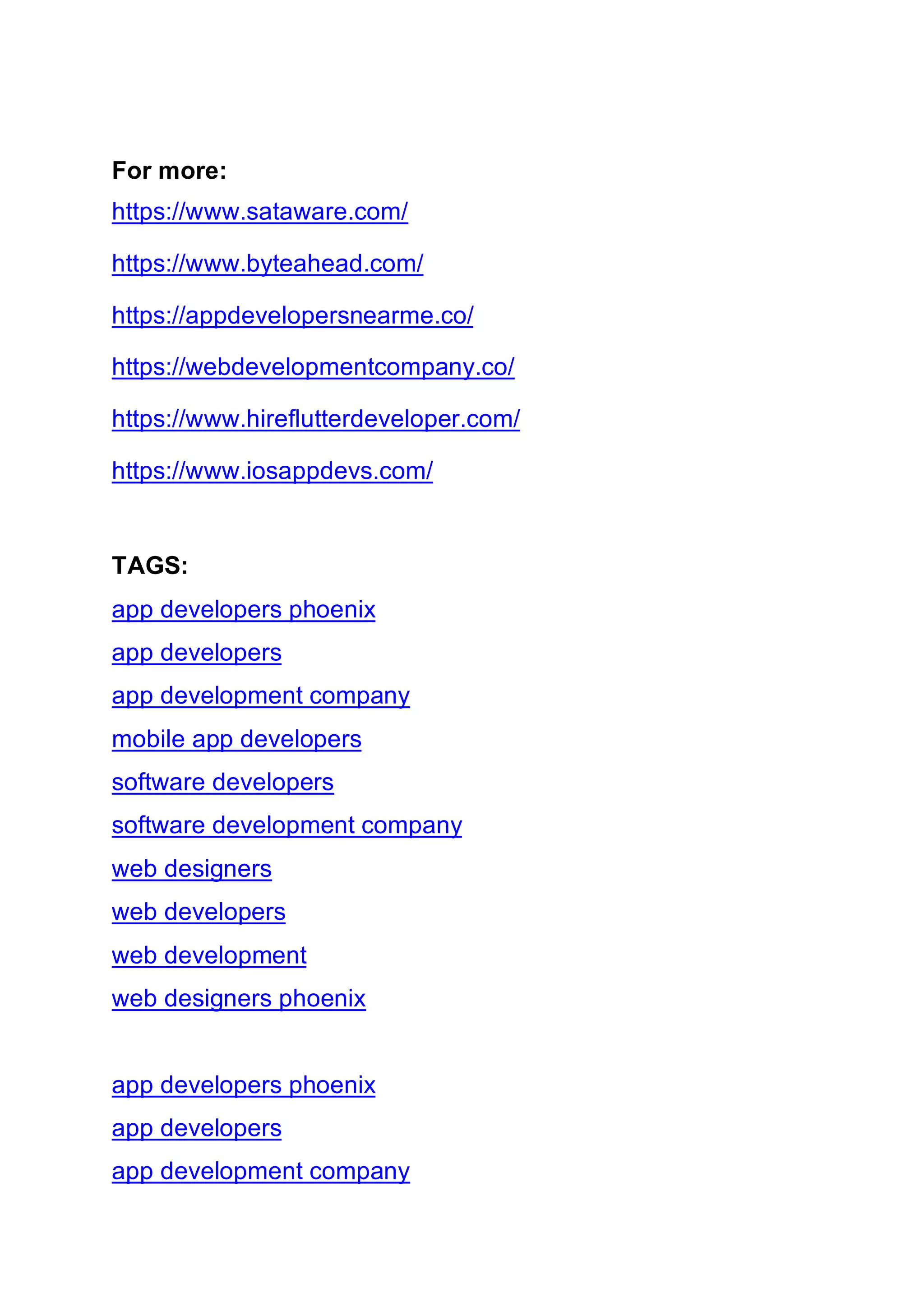 For more:
https://www.sataware.com/
https://www.byteahead.com/
https://appdevelopersnearme.co/
https://webdevelopmentcompany.co/
https://www.hireflutterdeveloper.com/
https://www.iosappdevs.com/
TAGS:
app developers phoenix
app developers
app development company
mobile app developers
software developers
software development company
web designers
web developers
web development
web designers phoenix
app developers phoenix
app developers
app development company
 
