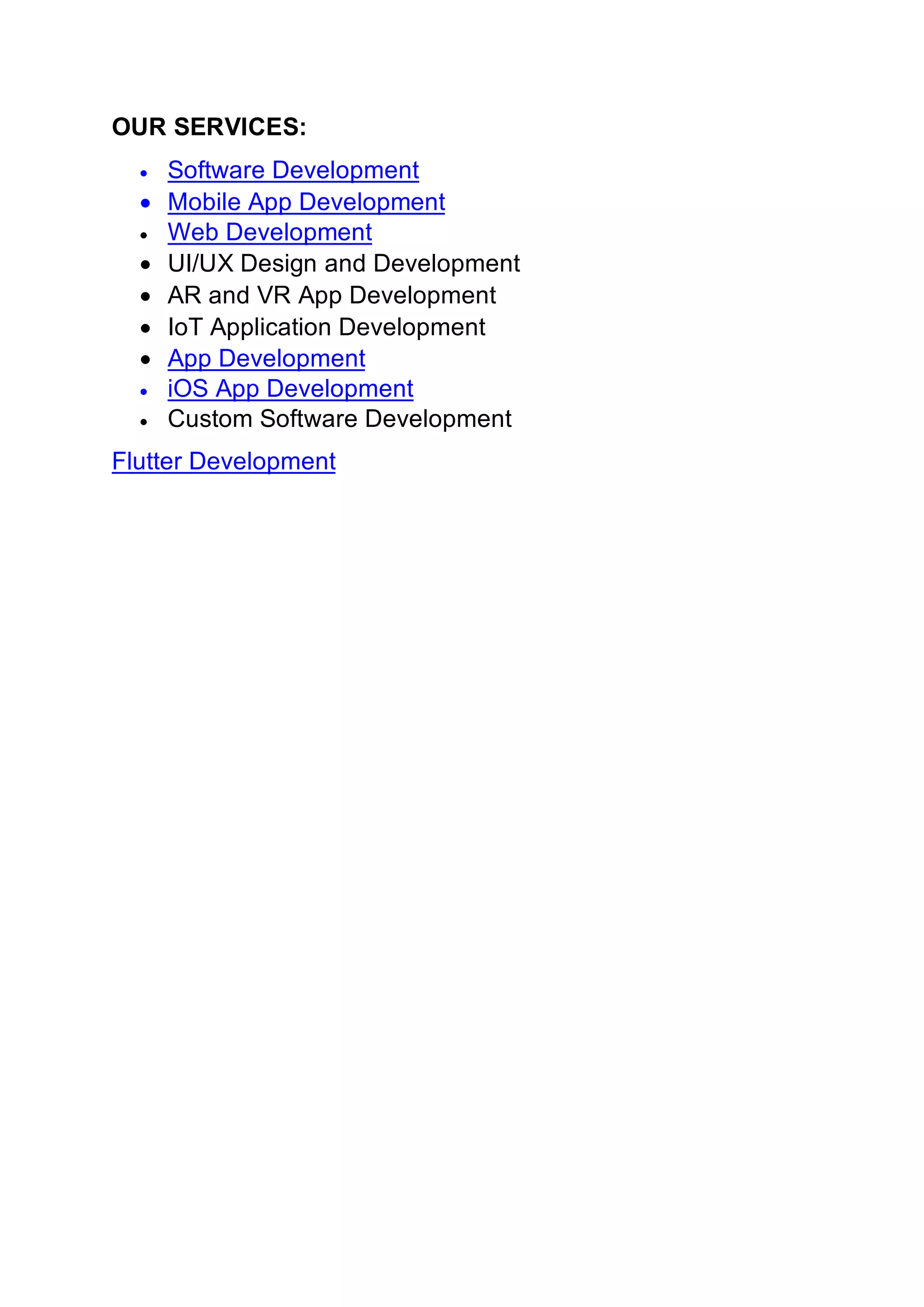 OUR SERVICES:
• Software Development
• Mobile App Development
• Web Development
• UI/UX Design and Development
• AR and VR App Development
• IoT Application Development
• App Development
• iOS App Development
• Custom Software Development
Flutter Development
 