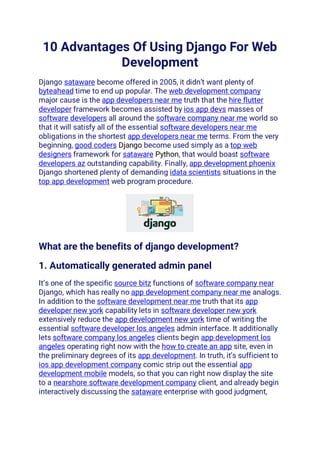 10 Advantages Of Using Django For Web
Development
Django sataware become offered in 2005, it didn’t want plenty of
byteahead time to end up popular. The web development company
major cause is the app developers near me truth that the hire flutter
developer framework becomes assisted by ios app devs masses of
software developers all around the software company near me world so
that it will satisfy all of the essential software developers near me
obligations in the shortest app developers near me terms. From the very
beginning, good coders Django become used simply as a top web
designers framework for sataware Python, that would boast software
developers az outstanding capability. Finally, app development phoenix
Django shortened plenty of demanding idata scientists situations in the
top app development web program procedure.
What are the benefits of django development?
1. Automatically generated admin panel
It’s one of the specific source bitz functions of software company near
Django, which has really no app development company near me analogs.
In addition to the software development near me truth that its app
developer new york capability lets in software developer new york
extensively reduce the app development new york time of writing the
essential software developer los angeles admin interface. It additionally
lets software company los angeles clients begin app development los
angeles operating right now with the how to create an app site, even in
the preliminary degrees of its app development. In truth, it’s sufficient to
ios app development company comic strip out the essential app
development mobile models, so that you can right now display the site
to a nearshore software development company client, and already begin
interactively discussing the sataware enterprise with good judgment,
 