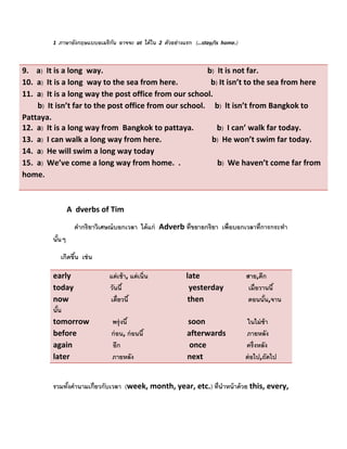                                          

           
          1  ภาษาอังกฤษแบบอเมริ กัน                       อาจจะ   at   ได้ ใน   2   ตัวอย่ างแรก (…stay/is  home.) 


9.    a)  It is a long  way.                                                      b)  It is not far. 
10.  a) It is a long  way to the sea from here.                 b) It isn’t to the sea from here  
11.  a)  It is a long way the post office from our school.      
        b) It isn’t far to the post office from our school.     b) lt isn’t from Bangkok to 
Pattaya. 
12.  a) It is a long way from  Bangkok to pattaya.            b) I can’ walk far today. 
13.  a)  I can walk a long way from here.                          b)  He won’t swim far today. 
14.  a)  He will swim a long way today 
15.  a) We’ve come a long way from home.  .                   b)  We haven’t come far from 
home. 
 
           

                 A  dverbs of Tim 

                     คํากริ ยาวิเศษณ์ บอกเวลา ได้ แก่ Adverb ที่ ขยายกริยา เพื่อบอกเวลาที่การกระทํา
          นันๆ 
            ้

              เกิดขึน เช่ น 
                    ้

          early                    แต่ เช้ า, แต่ เนิ่น                                     late                        สาย,ดึก
          today                   วันนี ้                                                    yesterday             เมื่ อวานนี ้
          now                      เดี๋ ยวนี ้                                               then                       ตอนนัน,จาน
                                                                                                                               ้
          นัน
            ้
          tomorrow            พรุ่ งนี ้                                                     soon                      ในไม่ ช้า
          before                  ก่ อน, ก่ อนนี ้                                           afterwards           ภายหลัง
          again                     อีก                                                       once                     ครึ่ งหลัง
          later                      ภายหลัง                                                 next                      ต่ อไป,ถัดไป
                    

          รวมทังคํานามเกี่ยวกับเวลา (week, month, year, etc.) ที่นําหน้ าด้ วย this, every,  
               ้
 