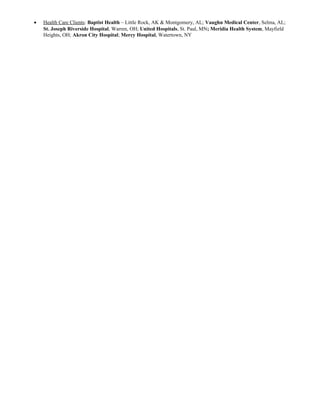 • Health Care Clients: Baptist Health – Little Rock, AK & Montgomery, AL; Vaughn Medical Center, Selma, AL;
St. Joseph Riverside Hospital, Warren, OH; United Hospitals, St. Paul, MN; Meridia Health System, Mayfield
Heights, OH; Akron City Hospital; Mercy Hospital, Watertown, NY
 