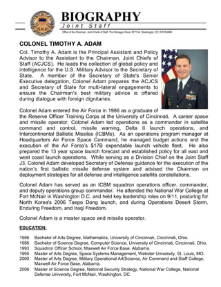 

BIOGRAPHY
J o i n t S t a f f
Office of the Chairman, Joint Chiefs of Staff, The Pentagon Room 2E713A, Washington, DC 20318-9999
COLONEL TIMOTHY A. ADAM
Col. Timothy A. Adam is the Principal Assistant and Policy
Advisor to the Assistant to the Chairman, Joint Chiefs of
Staff (ACJCS). He leads the collection of global policy and
intelligence for the U.S. Military Advisor to the Secretary of
State. A member of the Secretary of State's Senior
Executive delegation, Colonel Adam prepares the ACJCS
and Secretary of State for multi-lateral engagements to
ensure the Chairman's best military advice is offered
during dialogue with foreign dignitaries.
Colonel Adam entered the Air Force in 1986 as a graduate of
the Reserve Officer Training Corps at the University of Cincinnati. A career space
and missile operator, Colonel Adam led operations as a commander in satellite
command and control, missile warning, Delta II launch operations, and
Intercontinental Ballistic Missiles (ICBMs). As an operations program manager at
Headquarters Air Force Space Command, he managed budget actions and the
execution of the Air Force’s $17B expendable launch vehicle fleet. He also
prepared the 13 year space launch forecast and established policy for all east and
west coast launch operations. While serving as a Division Chief on the Joint Staff
J3, Colonel Adam developed Secretary of Defense guidance for the execution of the
nation’s first ballistic missile defense system and advised the Chairman on
deployment strategies for all defense and intelligence satellite constellations.
Colonel Adam has served as an ICBM squadron operations officer, commander,
and deputy operations group commander. He attended the National War College at
Fort McNair in Washington D.C. and held key leadership roles on 9/11, posturing for
North Korea's 2006 Taepo Dong launch, and during Operations Desert Storm,
Enduring Freedom, and Iraqi Freedom.
Colonel Adam is a master space and missile operator.
EDUCATION:
1986 Bachelor of Arts Degree, Mathematics, University of Cincinnati, Cincinnati, Ohio.
1986 Bachelor of Science Degree, Computer Science, University of Cincinnati, Cincinnati, Ohio.
1993 Squadron Officer School, Maxwell Air Force Base, Alabama.
1995 Master of Arts Degree, Space Systems Management, Webster University, St. Louis, MO.
2000 Master of Arts Degree, Military Operational Art/Science, Air Command and Staff College,
Maxwell Air Force Base, Alabama.
2006 Master of Science Degree, National Security Strategy, National War College, National
Defense University, Fort McNair, Washington, DC
 