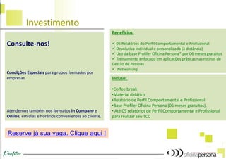 Benefícios:
 06 Relatórios do Perfil Comportamental e Profissional
 Devolutiva individual e personalizada (à distância)
 Uso da base Profiler Oficina Persona® por 06 meses gratuitos
 Treinamento enfocado em aplicações práticas nas rotinas de
Gestão de Pessoas
 Networking
Incluso:
•Coffee break
•Material didático
•Relatório de Perfil Comportamental e Profissional
•Base Profiler Oficina Persona (06 meses gratuitos).
• Até 05 relatórios de Perfil Comportamental e Profissional
para realizar seu TCC
Reserve já sua vaga. Clique aqui !
Consulte-nos!
Condições Especiais para grupos formados por
empresas.
Atendemos também nos formatos In Company e
Online, em dias e horários convenientes ao cliente.
 