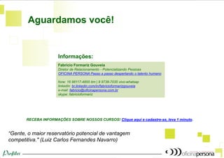 Aguardamos você!
“Gente, o maior reservatório potencial de vantagem
competitiva." (Luiz Carlos Fernandes Navarro)
Informações:
Fabrício Formariz Gouveia
Diretor de Relacionamento - Potencializando Pessoas
OFICINA PERSONA Passo a passo despertando o talento humano
fone: 16 98117-4855 tim | 9 9738-7035 vivo-whatsap
linkedin: br.linkedin.com/in/fabricioformarizgouveia
e-mail: fabricio@oficinapersona.com.br
skype: fabricioformariz
RECEBA INFORMAÇÕES SOBRE NOSSOS CURSOS! Clique aqui e cadastre-se, leva 1 minuto.
 