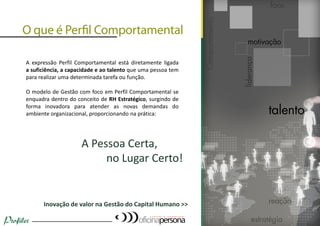 A expressão Perfil Comportamental está diretamente ligada
a suficiência, a capacidade e ao talento que uma pessoa tem
para realizar uma determinada tarefa ou função.
O modelo de Gestão com foco em Perfil Comportamental se
enquadra dentro do conceito de RH Estratégico, surgindo de
forma inovadora para atender as novas demandas do
ambiente organizacional, proporcionando na prática:
A Pessoa Certa,
no Lugar Certo!
Inovação de valor na Gestão do Capital Humano >>
(16) 9738-7035 – perfil@oficinapersona.com.br
 