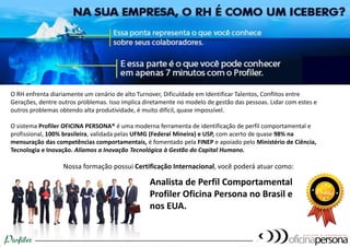O RH enfrenta diariamente um cenário de alto Turnover, Dificuldade em Identificar Talentos, Conflitos entre
Gerações, dentre outros problemas. Isso implica diretamente no modelo de gestão das pessoas. Lidar com estes e
outros problemas obtendo alta produtividade, é muito difícil, quase impossível.
O sistema Profiler OFICINA PERSONA® é uma moderna ferramenta de identificação de perfil comportamental e
profissional, 100% brasileira, validada pelas UFMG (Federal Mineira) e USP, com acerto de quase 98% na
mensuração das competências comportamentais, é fomentado pela FINEP e apoiado pelo Ministério de Ciência,
Tecnologia e Inovação. Aliamos a Inovação Tecnológica à Gestão do Capital Humano.
Nossa formação possui Certificação Internacional, você poderá atuar como:
Analista de Perfil Comportamental
Profiler Oficina Persona no Brasil e
nos EUA.
 