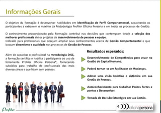 O objetivo da formação é desenvolver habilidades em Identificação de Perfil Comportamental, capacitando os
participantes a extraírem o máximo da Metodologia Profiler Oficina Persona e em todos os processos de Gestão.
O conhecimento proporcionado pela Formação contribui nas decisões que contemplam desde a seleção dos
melhores profissionais até os projetos de desenvolvimento de pessoas e equipe.
Indicado para profissionais que desejam ampliar seus conhecimentos acerca de Gestão Comportamental e que
buscam dinamismo e qualidade nos processos de Gestão de Pessoas.
Além de capacitar o profissional na metodologia DISC,
a formação certifica e habilita o participante ao uso da
ferramenta Profiler Oficina Persona®, fornecendo
subsídios para trabalho de profissionais das mais
diversas áreas e que lidam com pessoas.
Desenvolvimento de Competências para atuar na
Gestão do Capital Humano.
Poderá tornar -se um Facilitador de Mudanças.
Adotar uma visão holístico e sistêmica em sua
Gestão de Pessoas.
Autoconhecimento para trabalhar Pontos Fortes e
pontos a Desenvolver.
Tomada de Decisão Estratégica em sua Gestão.
Resultados esperados:
 