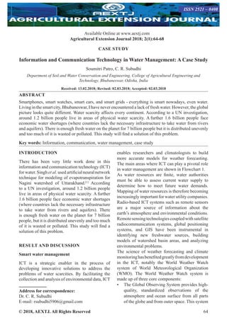 © 2018, AEXTJ. All Rights Reserved 64
Available Online at www.aextj.com
Agricultural Extension Journal 2018; 2(1):64-68
ISSN 0976 – 3333
CASE STUDY
Information and Communication Technology in Water Management: A Case Study
Soumitri Patro, C. R. Subudhi
Department of Soil and Water Conservation and Engineering, College of Agricultural Engineering and
Technology, Bhubaneswar, Odisha, India
Received: 13.02.2018; Revised: 02.03.2018; Accepted: 02.03.2018
ABSTRACT
Smartphones, smart watches, smart cars, and smart grids - everything is smart nowadays, even water.
Living in the smart city, Bhubaneswar, I have never encountered a lack of fresh water. However, the global
picture looks quite different. Water scarcity affects every continent. According to a UN investigation,
around 1.2 billion people live in areas of physical water scarcity. A further 1.6 billion people face
economic water shortages (where countries lack the necessary infrastructure to take water from rivers
and aquifers). There is enough fresh water on the planet for 7 billion people but it is distributed unevenly
and too much of it is wasted or polluted. This study will find a solution of this problem.
Key words: Information, communication, water management, case study
INTRODUCTION
There has been very little work done in this
information and communication technology (ICT)
for water. Singh et al. used artificial neural network
technique for modeling of evapotranspiration for
Nagini watershed of Uttarakhand.[1]
According
to a UN investigation, around 1.2 billion people
live in areas of physical water scarcity. A further
1.6 billion people face economic water shortages
(where countries lack the necessary infrastructure
to take water from rivers and aquifers). There
is enough fresh water on the planet for 7 billion
people, but it is distributed unevenly and too much
of it is wasted or polluted. This study will find a
solution of this problem.
RESULT AND DISCUSSION
Smart water management
ICT is a strategic enabler in the process of
developing innovative solutions to address the
problems of water scarcities. By facilitating the
collection and analysis of environmental data, ICT
enables researchers and climatologists to build
more accurate models for weather forecasting.
The main areas where ICT can play a pivotal role
in water management are shown in Flowchart 1.
As water resources are finite, water authorities
must be able to assess current water supply to
determine how to meet future water demands.
Mapping of water resources is therefore becoming
increasingly important for water utility companies.
Radio-based ICT systems such as remote sensors
are a major source of information about the
earth’s atmosphere and environmental conditions.
Remotesensingtechnologiescoupledwithsatellite
radiocommunication systems, global positioning
systems, and GIS have been instrumental in
identifying new freshwater sources, building
models of watershed basin areas, and analyzing
environmental problems.
The science of weather forecasting and climate
monitoringhasbenefitedgreatlyfromdevelopment
in the ICT, notably the World Weather Watch
system of World Meteorological Organization
(WMO). The World Weather Watch system is
made up of three core components:
•	 The Global Observing System provides high-
quality, standardized observations of the
atmosphere and ocean surface from all parts
of the globe and from outer space. This system
Address for correspondence:
Dr. C. R. Subudhi
E-mail: rsubudhi5906@gmail.com
ISSN 2521 – 0408
 