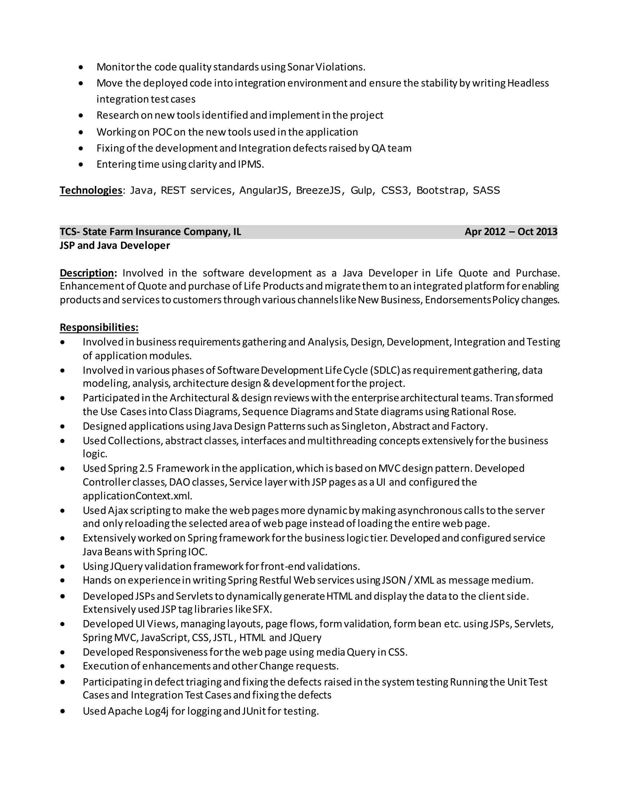  Monitorthe code qualitystandardsusingSonarViolations.
 Move the deployedcode intointegrationenvironmentand ensure the stabilitybywritingHeadless
integrationtestcases
 Researchonnewtoolsidentifiedandimplementinthe project
 Workingon POCon the newtoolsusedinthe application
 Fixingof the developmentandIntegrationdefectsraisedbyQA team
 Enteringtime usingclarityandIPMS.
Technologies: Java, REST services, AngularJS, BreezeJS, Gulp, CSS3, Bootstrap, SASS
TCS- State Farm Insurance Company, IL Apr 2012 – Oct 2013
JSP and Java Developer
Description: Involved in the software development as a Java Developer in Life Quote and Purchase.
Enhancementof Quote andpurchase of Life Productsandmigratethemtoanintegratedplatformforenabling
productsand servicestocustomersthroughvariouschannelslikeNew Business,EndorsementsPolicychanges.
Responsibilities:
 Involvedinbusinessrequirementsgatheringand Analysis,Design,Development,Integration andTesting
of applicationmodules.
 Involvedin variousphasesof SoftwareDevelopmentLifeCycle (SDLC)asrequirementgathering,data
modeling,analysis,architecture design&developmentforthe project.
 Participatedinthe Architectural &designreviewswiththe enterprisearchitectural teams.Transformed
the Use CasesintoClassDiagrams,Sequence DiagramsandState diagramsusingRational Rose.
 DesignedapplicationsusingJavaDesignPatternssuchasSingleton,AbstractandFactory.
 UsedCollections,abstractclasses,interfacesandmultithreading conceptsextensivelyforthe business
logic.
 UsedSpring2.5 Frameworkinthe application,whichisbasedonMVCdesignpattern.Developed
Controllerclasses,DAOclasses,Service layerwithJSPpagesasaUI and configuredthe
applicationContext.xml.
 UsedAjax scriptingto make the webpagesmore dynamicbymakingasynchronouscallstothe server
and onlyreloadingthe selectedareaof webpage insteadof loadingthe entire webpage.
 Extensivelyworkedon Springframeworkforthe businesslogictier.Developedandconfiguredservice
JavaBeanswithSpringIOC.
 UsingJQueryvalidationframeworkforfront-endvalidations.
 Hands onexperienceinwritingSpringRestful WebservicesusingJSON /XML as message medium.
 DevelopedJSPsandServletstodynamicallygenerateHTML anddisplaythe datato the clientside.
ExtensivelyusedJSPtaglibraries likeSFX.
 DevelopedUIViews,managinglayouts,page flows,formvalidation,formbean etc. usingJSPs,Servlets,
SpringMVC,JavaScript,CSS,JSTL, HTML and JQuery
 DevelopedResponsivenessforthe webpage using mediaQuery inCSS.
 Executionof enhancementsandotherChange requests.
 Participatingindefecttriagingandfixingthe defects raisedinthe systemtestingRunningthe UnitTest
Casesand IntegrationTestCasesandfixingthe defects
 UsedApache Log4j for loggingandJUnitfor testing.
 