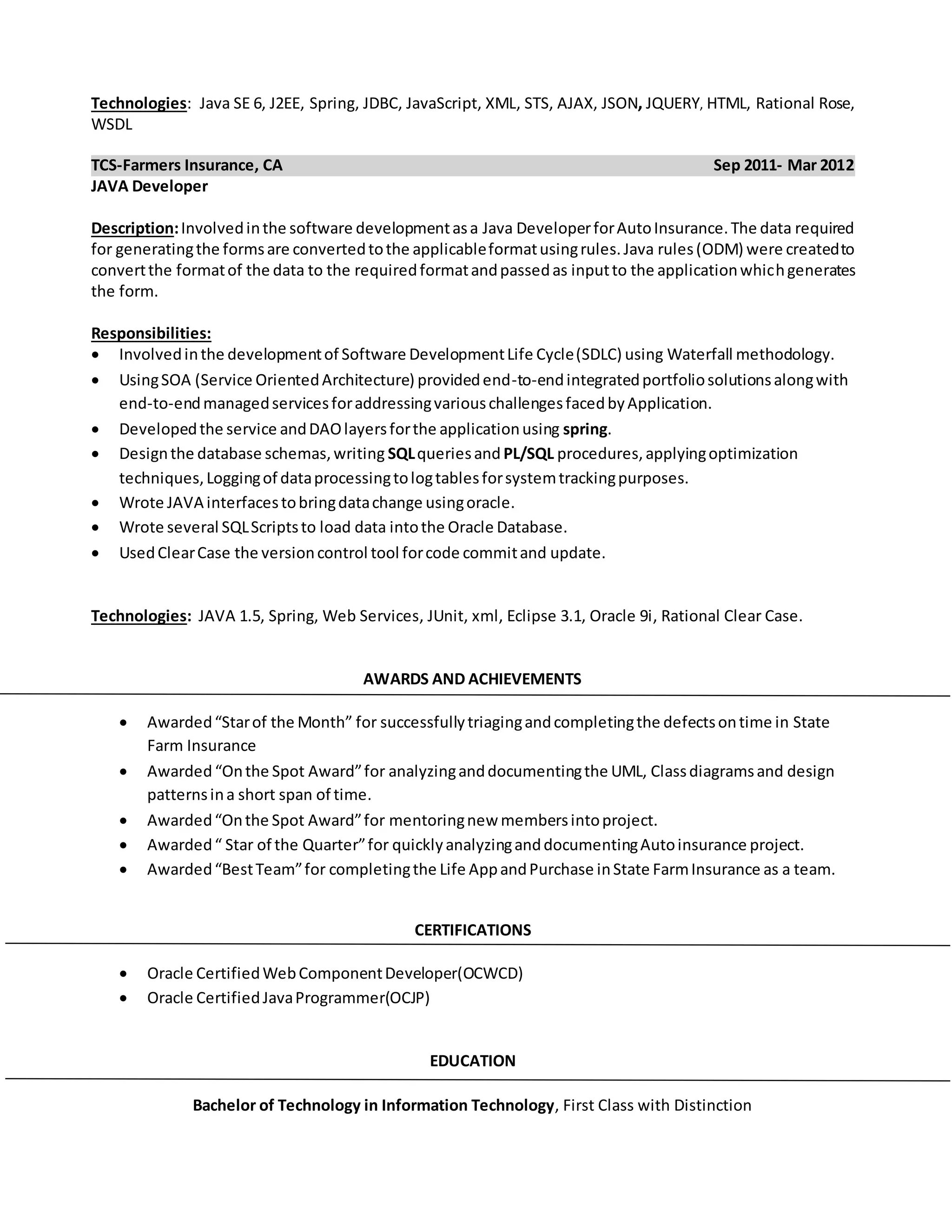 Technologies: Java SE 6, J2EE, Spring, JDBC, JavaScript, XML, STS, AJAX, JSON, JQUERY, HTML, Rational Rose,
WSDL
TCS-Farmers Insurance, CA Sep 2011- Mar 2012
JAVA Developer
Description:Involvedinthe software developmentasa Java DeveloperforAutoInsurance.The data required
for generatingthe formsare convertedtothe applicableformatusingrules.Java rules(ODM) were createdto
convertthe formatof the data to the requiredformatandpassedas inputto the applicationwhichgenerates
the form.
Responsibilities:
 Involvedinthe developmentof Software DevelopmentLife Cycle(SDLC) using Waterfall methodology.
 UsingSOA (Service OrientedArchitecture) providedend-to-endintegratedportfoliosolutionsalongwith
end-to-endmanagedservicesforaddressingvariouschallengesfacedbyApplication.
 Developedthe service andDAOlayersforthe applicationusing spring.
 Designthe database schemas,writing SQLqueriesand PL/SQL procedures,applyingoptimization
techniques,Loggingof dataprocessingtologtablesforsystemtrackingpurposes.
 Wrote JAVA interfacestobringdatachange usingoracle.
 Wrote several SQLScriptsto load data intothe Oracle Database.
 UsedClearCase the versioncontrol tool forcode commitand update.
Technologies: JAVA 1.5, Spring, Web Services, JUnit, xml, Eclipse 3.1, Oracle 9i, Rational Clear Case.
AWARDS AND ACHIEVEMENTS
 Awarded“Starof the Month” for successfullytriagingandcompletingthe defectsontime in State
Farm Insurance
 Awarded “Onthe Spot Award”for analyzinganddocumentingthe UML, Classdiagramsand design
patternsina short span of time.
 Awarded“Onthe Spot Award”for mentoringnew membersintoproject.
 Awarded“ Star of the Quarter”for quicklyanalyzinganddocumentingAutoinsurance project.
 Awarded“BestTeam”for completingthe Life AppandPurchase inState FarmInsurance as a team.
CERTIFICATIONS
 Oracle CertifiedWebComponentDeveloper(OCWCD)
 Oracle CertifiedJavaProgrammer(OCJP)
EDUCATION
Bachelor of Technology in Information Technology, First Class with Distinction
 