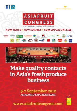 follow us on twitter@afcongress

new venue • new format • new opportunities
Sponsors
include:

Make quality contacts
in Asia’s fresh produce
business
5-7 September 2012
ASIAWORLD-EXPO, HONG KONG

www.asiafruitcongress.com

together
with

 