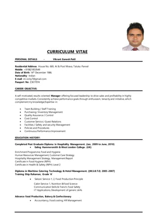CURRICULUM VITAE
PERSONAL DETAILS - Vikrant Ganesh Patil
Residential Address: House No. 669, At & Post Nhava, Taluka: Panvel
Mobile: +919821853949
Date of Birth: 14th
December 1986.
Nationality: Indian
E-mail: im.vicky7@gmail.com
Passport No: Z3617074
CAREER OBJECTIVE:
A self-motivated, results-oriented Manager offering focused leadership to drive sales and profitability in highly
competitive markets. Consistently achieve performance goals through enthusiasm, tenacity and initiative, which
complement my knowledge/Expertise in:
 Team Building / Staff Training
 Purchasing / Inventory Management
 Quality Assurance / Control
 Cost Control
 Customer Service / Guest Relations
 Facilities / Safety and security Management
 Policies and Procedures
 Continuous Performance Improvement
EDUCATION HISTORY:
Completed Post Graduate Diploma in Hospitality Management. (Jan, 2009 to June, 2010)
 Ealing Hammersmith & West London College. (UK)
Enrichment Programme, Food and Hygiene
Human Resources Management, Customer Care Strategy
Hospitality Management Strategy, Management Report
Certificate in Food Hygiene (RIPH)
Certificate in Health & Safety (RIPH) Level 2
Diploma in Maritime Catering Technology & Hotel Management. [(M.S.B.T.E) 2005-2007]
Training Ship Rahaman, Grade ‘A’
 Saloon Service-1, 2, Food Production Principle
Cabin Service-1, Nutrition &Food Science
Communication Skills & French, Food Safety
I T Applications, Development of generic skills
Advance food Production, Bakery & Confectionary
 Accountancy, Food costing, HR Management
 