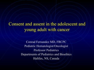Consent and assent in the adolescent and young adult with cancer Conrad Fernandez MD, FRCPC Pediatric Hematologist/Oncologist Professor Pediatrics Departments of Pediatrics and Bioethics Halifax, NS, Canada 