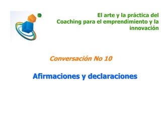 El arte y la práctica del
Coaching para el emprendimiento y la
innovación
Conversación No 10
Afirmaciones y declaraciones
 