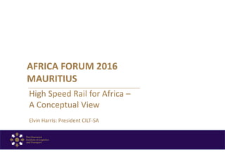 AFRICA FORUM 2016
MAURITIUS
High Speed Rail for Africa –
A Conceptual View
Elvin Harris: President CILT-SA
 