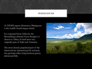 MADAGASCAR




At 592,800 square kilometres, Madagascar
is the world's fourth largest island.

It is separated from Africa by the
Mozambique channel. Even though it is
closest to Africa, its land mass was
originally part of India and Antartica.

The most densely populated part of the
island and are characterized by terraced,
rice-growing valleys lying between grassy,
deforested hills.
 