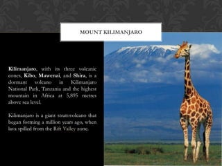 MOUNT KILIMANJARO




Kilimanjaro, with its three volcanic
cones, Kibo, Mawenzi, and Shira, is a
dormant volcano in Kilimanjaro
National Park, Tanzania and the highest
mountain in Africa at 5,895 metres
above sea level.

Kilimanjaro is a giant stratovolcano that
began forming a million years ago, when
lava spilled from the Rift Valley zone.
 
