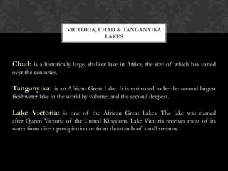 VICTORIA, CHAD & TANGANYIKA
                                  LAKES



Chad: is a historically large, shallow lake in Africa, the size of which has varied
over the centuries.

Tanganyika: is an African Great Lake. It is estimated to be the second largest
freshwater lake in the world by volume, and the second deepest.

Lake Victoria: is one of the African Great Lakes. The lake was named
after Queen Victoria of the United Kingdom. Lake Victoria receives most of its
water from direct precipitation or from thousands of small streams.
 