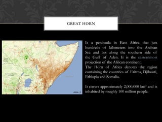 GREAT HORN



      Is a peninsula in East Africa that juts
      hundreds of kilometers into the Arabian
      Sea and lies along the southern side of
      the Gulf of Aden. It is the easternmost
      projection of the African continent.
      The Horn of Africa denotes the region
      containing the countries of Eritrea, Djibouti,
      Ethiopia and Somalia.

      It covers approximately 2,000,000 km² and is
      inhabited by roughly 100 million people.
 