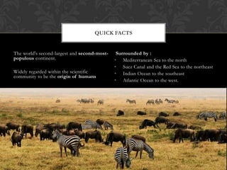 QUICK FACTS


The world's second-largest and second-most-    Surrounded by :
populous continent.                           • Mediterranean Sea to the north
                                              • Suez Canal and the Red Sea to the northeast
Widely regarded within the scientific         • Indian Ocean to the southeast
community to be the origin of humans
                                              • Atlantic Ocean to the west.
 