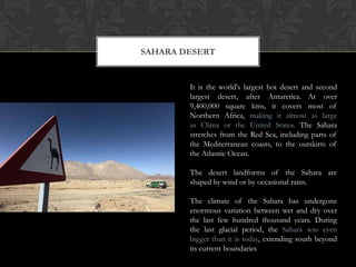 SAHARA DESERT


        It is the world's largest hot desert and second
        largest desert, after Antarctica. At over
        9,400,000 square kms, it covers most of
        Northern Africa, making it almost as large
        as China or the United States. The Sahara
        stretches from the Red Sea, including parts of
        the Mediterranean coasts, to the outskirts of
        the Atlantic Ocean.

        The desert landforms of the Sahara are
        shaped by wind or by occasional rains.

        The climate of the Sahara has undergone
        enormous variation between wet and dry over
        the last few hundred thousand years. During
        the last glacial period, the Sahara was even
        bigger than it is today, extending south beyond
        its current boundaries
 