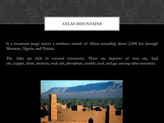 ATLAS MOUNTAINS



Is a mountain range across a northern stretch of Africa extending about 2,500 km through
Morocco, Algeria, and Tunisia.

The Atlas are rich in natural resources. There are deposits of iron ore, lead
ore, copper, silver, mercury, rock salt, phosphate, marble, coal, and gas among other resources.
 