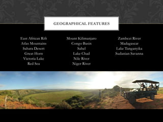 GEOGRAPHICAL FEATURES


East African Rift       Mount Kilimanjaro    Zambezi River
Atlas Mountains           Congo Basin         Madagascar
 Sahara Desert               Sahel          Lake Tanganyika
  Great Horn               Lake Chad        Sudanian Savanna
 Victoria Lake             Nile River
    Red Sea               Niger River
 
