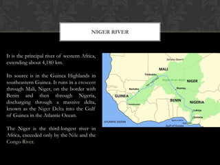 NIGER RIVER



It is the principal river of western Africa,
extending about 4,180 km.

Its source is in the Guinea Highlands in
southeastern Guinea. It runs in a crescent
through Mali, Niger, on the border with
Benin and then through Nigeria,
discharging through a massive delta,
known as the Niger Delta into the Gulf
of Guinea in the Atlantic Ocean.

The Niger is the third-longest river in
Africa, exceeded only by the Nile and the
Congo River.
 