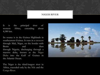 NIGER RIVER



It   is   the     principal   river    of
western    Africa,    extending     about
4,180 km.

Its source is in the Guinea Highlands in
southeastern Guinea. It runs in a crescent
through Mali, Niger, on the border with
Benin               and               then
through Nigeria, discharging through a
massive delta, known as the Niger
Delta into the Gulf of Guinea in
the Atlantic Ocean.

The Niger is the third-longest river in
Africa, exceeded only by the Nile and the
Congo River.
 