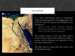 NILE RIVER


  Is a major north-flowing river in northeastern
  Africa, generally regarded as the longest river in the
  world. It is 6,650 km long. It runs through the ten
  countries of :
       Sudan, South Sudan, Burundi, Rwanda,
       Democratic Republic of the Congo, Tanzania,
       Kenya, Ethiopia, Uganda and Egypt.

  The northern section of the river flows almost
  entirely through desert, from Sudan into Egypt, a
  country whose civilization has depended on the
  river since ancient times.

  The Nile ends in a large delta that empties into
  the Mediterranean Sea.
 
