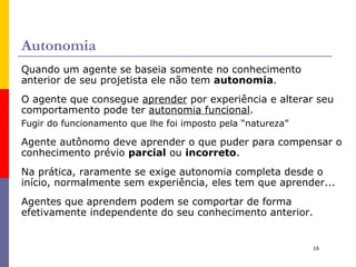A racionalidade depende de quatro fatores: A  medida de desempenho  que define o grau de sucesso. O  conhecimento  anterior que o agente tem  sobre o ambiente. Que  ações  o agente  pode realizar. O  histórico da percepção  do agente, i.e., tudo que já foi percebido pelo agente. Estes 4 fatores nos levam a definição de  racionalidade ideal: 