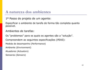 Agente aspirador de pó Uma agente racional para o mundo do aspirador de pó: MD: 1 pt para cada quadrado limpo em cada unidade de tempo, ao longo de 1.000 períodos. Conhece a “geografia” do ambiente, mas não sabe onde tem sujeira e nem a posição inicial.  Quadrados limpos permanecem limpos e aspirar limpa o quadrado atual. As ações  Esquerda  e  Direita  movem o agente nesta direções; exceto quando isto leva o agente para fora do ambiente (fica parado). Ações disponíveis:  Esquerda, Direita, Aspirar, NoOP  (não faz nada). O agente percebe: a sua posição e se nessa posição existe sujeira . E se a MD incluir uma penalidade para cada movimento à esquerda e à direita? 