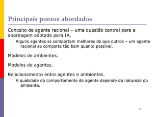 Principais pontos abordados Conceito de agente racional – uma questão central para a abordagem adotada para IA. Alguns agentes se comportam melhores do que outros – um agente racional se comporta tão bem quanto possível. Modelos de ambientes. 